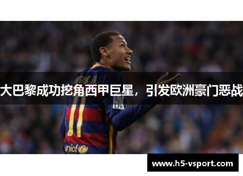大巴黎成功挖角西甲巨星，引发欧洲豪门恶战