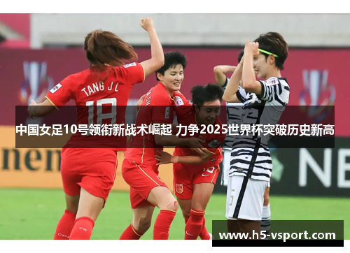 中国女足10号领衔新战术崛起 力争2025世界杯突破历史新高