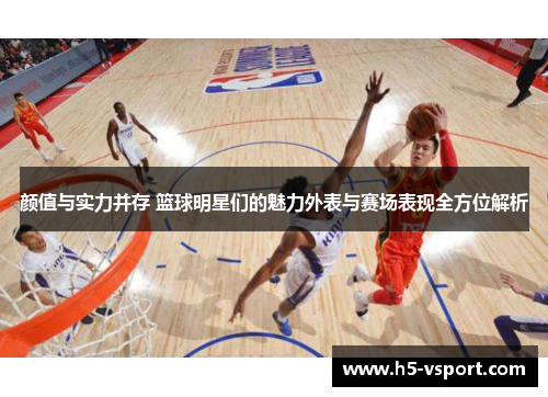颜值与实力并存 篮球明星们的魅力外表与赛场表现全方位解析